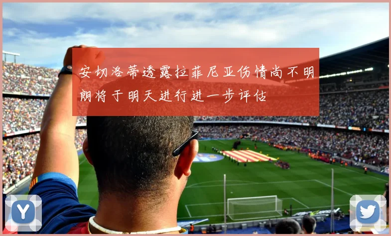 安切洛蒂透露拉菲尼亚伤情尚不明朗将于明天进行进一步评估