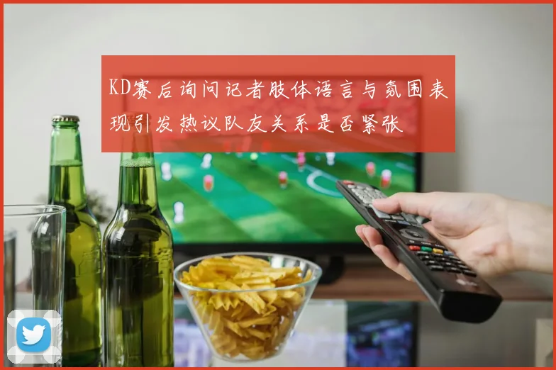 KD赛后询问记者肢体语言与氛围表现引发热议队友关系是否紧张