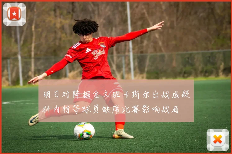 明日对阵掘金文班卡斯尔出战成疑科内特等球员缺席比赛影响战局