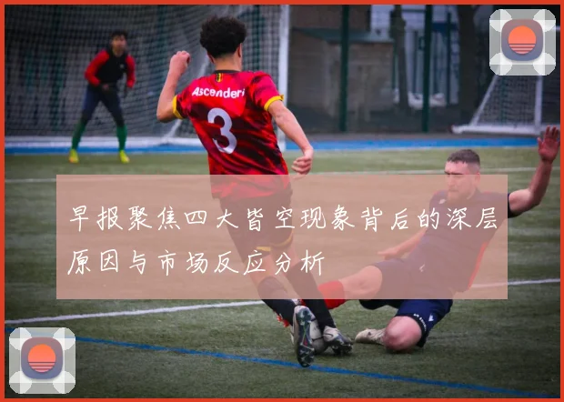 早报聚焦四大皆空现象背后的深层原因与市场反应分析