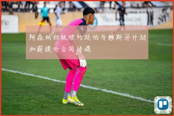 阿森纳积极续约廷伯与赖斯并计划加薪提升合同待遇