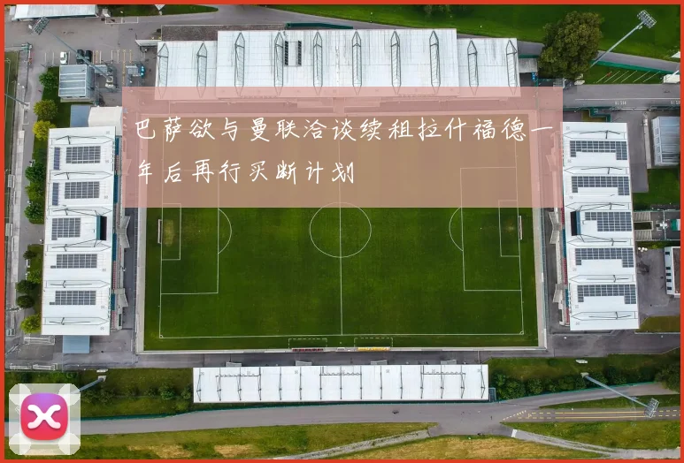 巴萨欲与曼联洽谈续租拉什福德一年后再行买断计划