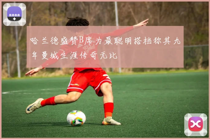 哈兰德盛赞B席为最聪明搭档称其九年曼城生涯传奇无比