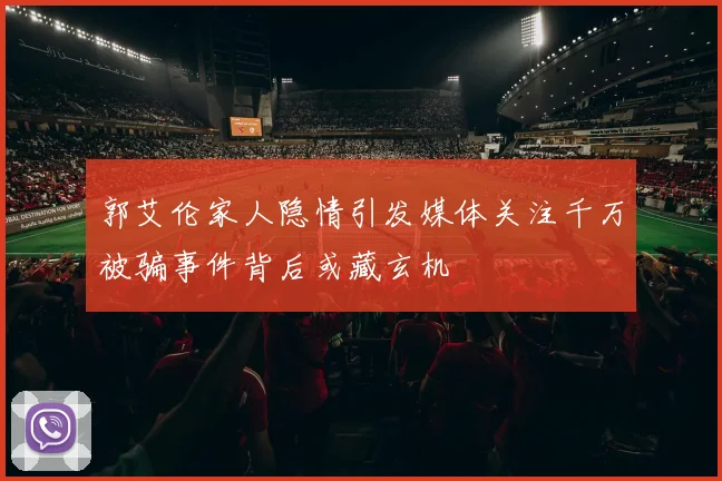 郭艾伦家人隐情引发媒体关注千万被骗事件背后或藏玄机