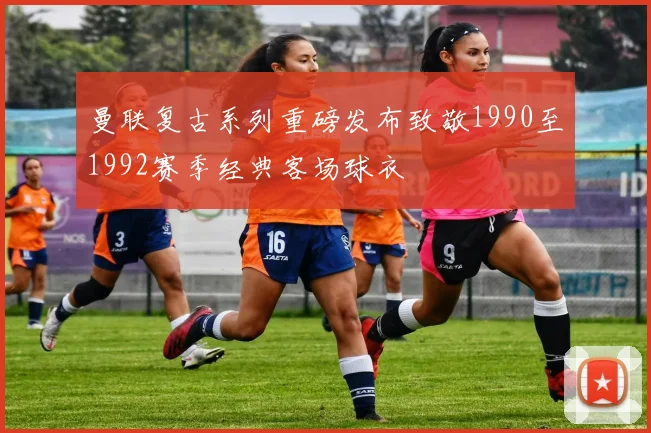 曼联复古系列重磅发布致敬1990至1992赛季经典客场球衣