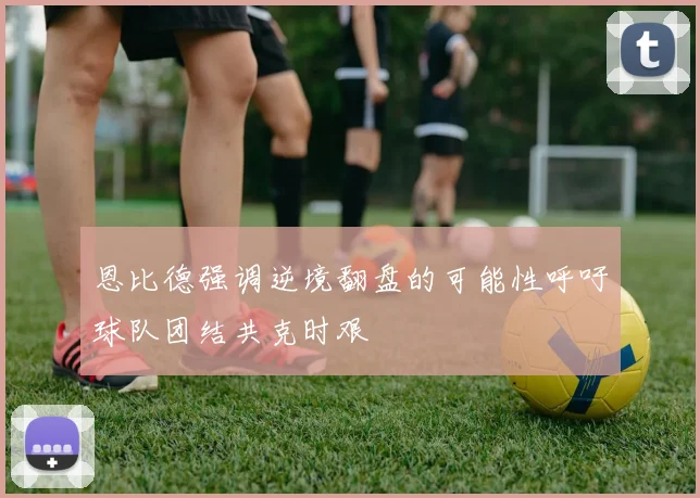 恩比德强调逆境翻盘的可能性呼吁球队团结共克时艰