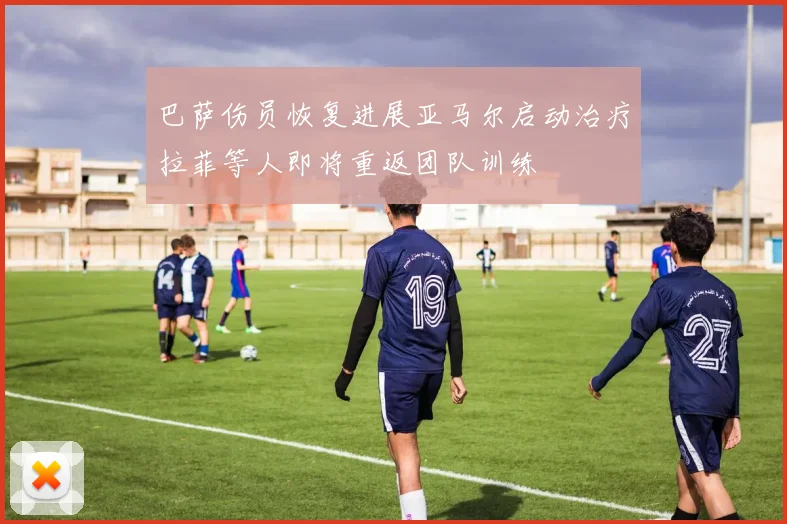 巴萨伤员恢复进展亚马尔启动治疗拉菲等人即将重返团队训练