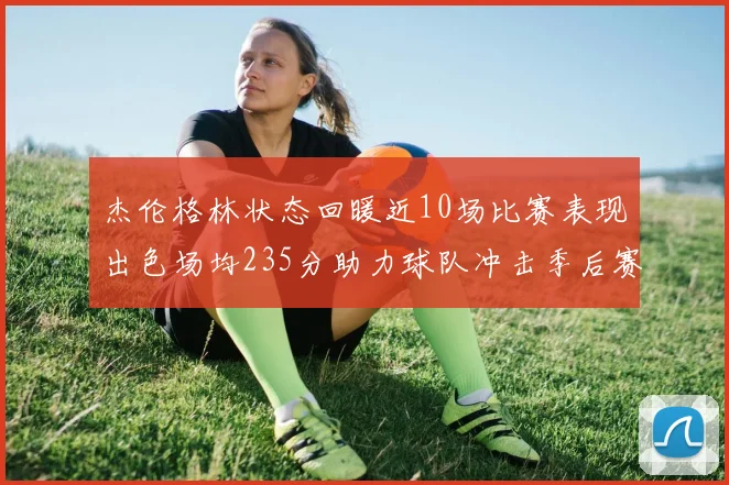 杰伦格林状态回暖近10场比赛表现出色场均235分助力球队冲击季后赛