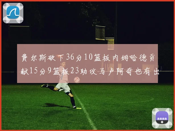 费尔斯砍下36分10篮板内姆哈德贡献15分9篮板23助攻马卢阿奇也有出色表现18分14篮板