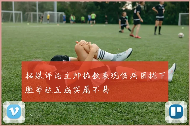 拓媒评论主帅执教表现伤病困扰下胜率达五成实属不易