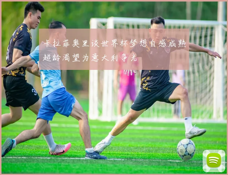 卡拉菲奥里谈世界杯梦想自感成熟超龄渴望为意大利争光