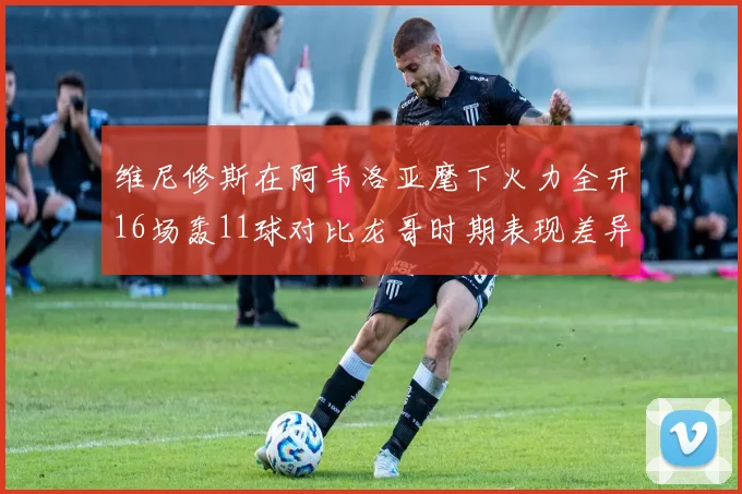 维尼修斯在阿韦洛亚麾下火力全开16场轰11球对比龙哥时期表现差异明显
