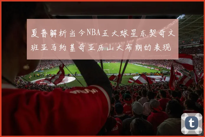 夏普解析当今NBA五大球星东契奇文班亚马约基奇亚历山大布朗的表现与未来潜力