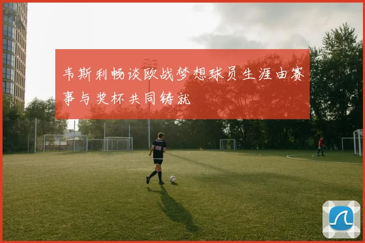 韦斯利畅谈欧战梦想球员生涯由赛事与奖杯共同铸就