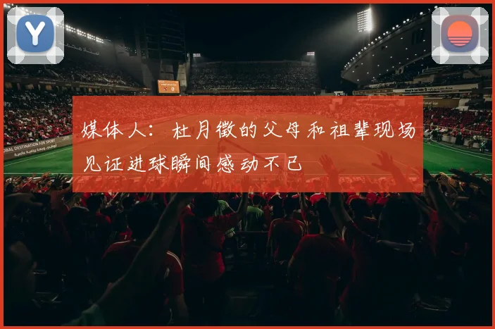 媒体人：杜月徵的父母和祖辈现场见证进球瞬间感动不已